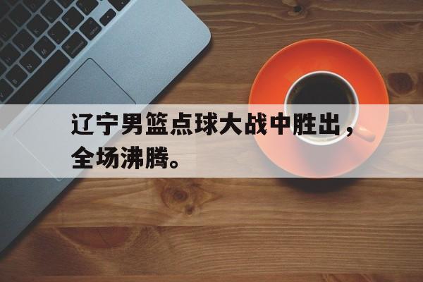 星空娱乐-辽宁男篮点球大战中胜出，全场沸腾。
