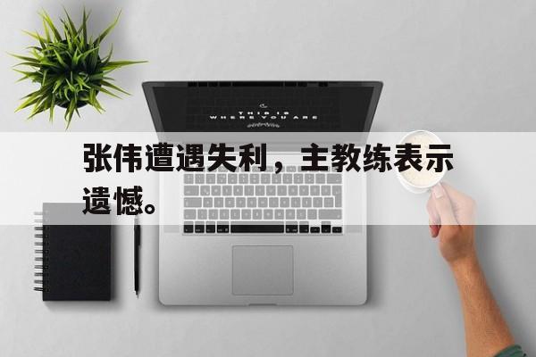 星空体育app-张伟遭遇失利，主教练表示遗憾。