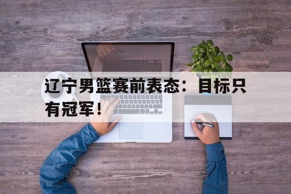 星空娱乐-辽宁男篮赛前表态：目标只有冠军！