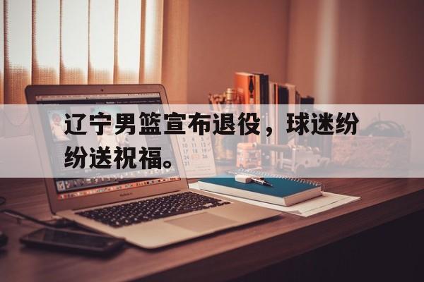 星空体育app下载-辽宁男篮宣布退役，球迷纷纷送祝福。