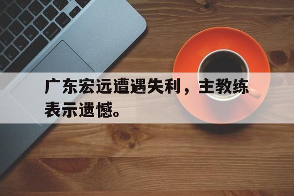 星空娱乐-广东宏远遭遇失利，主教练表示遗憾。