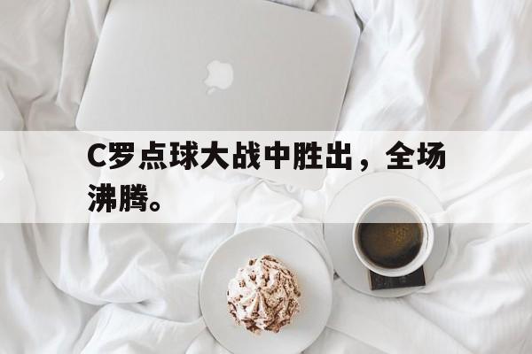 星空体育app下载-C罗点球大战中胜出，全场沸腾。