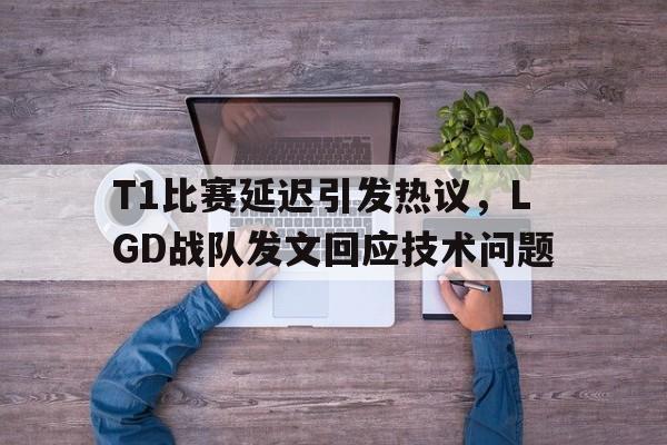 xingkong-T1比赛延迟引发热议，LGD战队发文回应技术问题