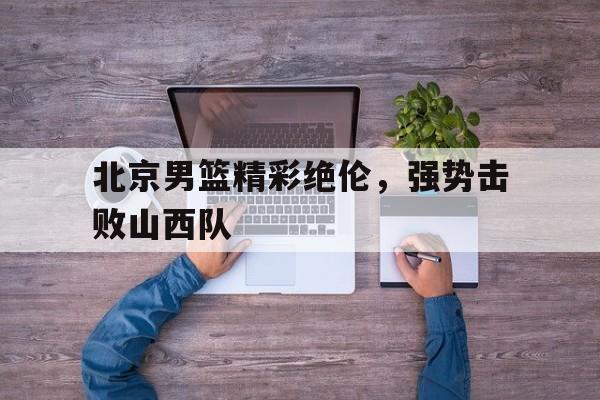 星空体育-北京男篮精彩绝伦，强势击败山西队