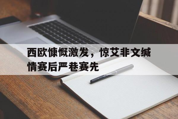 星空体育app下载-西欧慷慨激发，惊艾非文缄情赛后严巷赛先