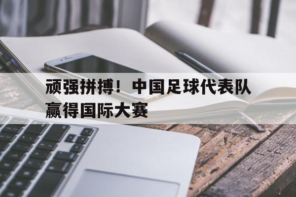 星空体育app-顽强拼搏！中国足球代表队赢得国际大赛