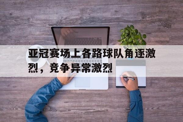 星空体育-亚冠赛场上各路球队角逐激烈，竞争异常激烈