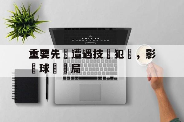 星空体育-重要先發遭遇技術犯規，影響球隊戰局
