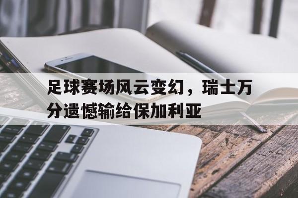 星空体育-足球赛场风云变幻，瑞士万分遗憾输给保加利亚